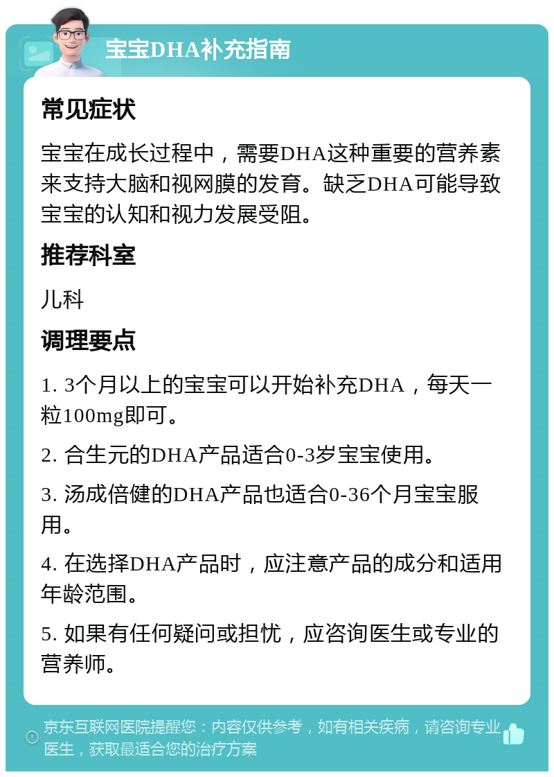 宝宝DHA补充指南 常见症状 宝宝在成长过程中，需要DHA这种重要的营养素来支持大脑和视网膜的发育。缺乏DHA可能导致宝宝的认知和视力发展受阻。 推荐科室 儿科 调理要点 1. 3个月以上的宝宝可以开始补充DHA，每天一粒100mg即可。 2. 合生元的DHA产品适合0-3岁宝宝使用。 3. 汤成倍健的DHA产品也适合0-36个月宝宝服用。 4. 在选择DHA产品时，应注意产品的成分和适用年龄范围。 5. 如果有任何疑问或担忧，应咨询医生或专业的营养师。