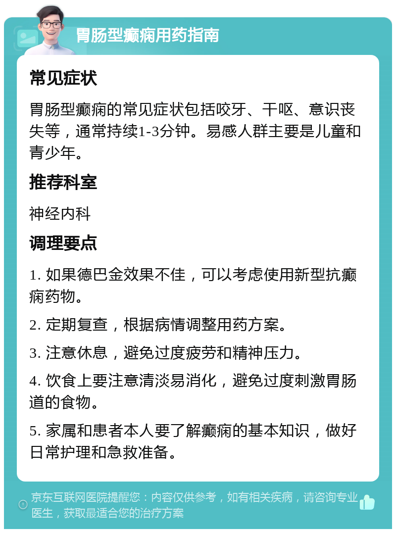 胃肠型癫痫用药指南 常见症状 胃肠型癫痫的常见症状包括咬牙、干呕、意识丧失等，通常持续1-3分钟。易感人群主要是儿童和青少年。 推荐科室 神经内科 调理要点 1. 如果德巴金效果不佳，可以考虑使用新型抗癫痫药物。 2. 定期复查，根据病情调整用药方案。 3. 注意休息，避免过度疲劳和精神压力。 4. 饮食上要注意清淡易消化，避免过度刺激胃肠道的食物。 5. 家属和患者本人要了解癫痫的基本知识，做好日常护理和急救准备。