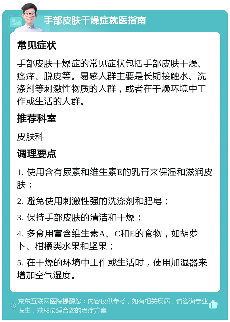 手部皮肤干燥症就医指南 常见症状 手部皮肤干燥症的常见症状包括手部皮肤干燥、瘙痒、脱皮等。易感人群主要是长期接触水、洗涤剂等刺激性物质的人群，或者在干燥环境中工作或生活的人群。 推荐科室 皮肤科 调理要点 1. 使用含有尿素和维生素E的乳膏来保湿和滋润皮肤； 2. 避免使用刺激性强的洗涤剂和肥皂； 3. 保持手部皮肤的清洁和干燥； 4. 多食用富含维生素A、C和E的食物，如胡萝卜、柑橘类水果和坚果； 5. 在干燥的环境中工作或生活时，使用加湿器来增加空气湿度。