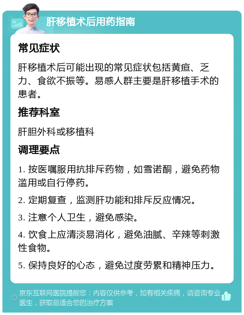 肝移植术后用药指南 常见症状 肝移植术后可能出现的常见症状包括黄疸、乏力、食欲不振等。易感人群主要是肝移植手术的患者。 推荐科室 肝胆外科或移植科 调理要点 1. 按医嘱服用抗排斥药物，如雪诺酮，避免药物滥用或自行停药。 2. 定期复查，监测肝功能和排斥反应情况。 3. 注意个人卫生，避免感染。 4. 饮食上应清淡易消化，避免油腻、辛辣等刺激性食物。 5. 保持良好的心态，避免过度劳累和精神压力。