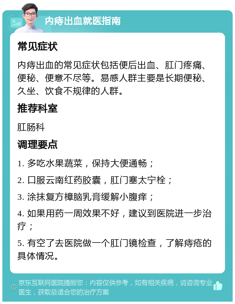 内痔出血就医指南 常见症状 内痔出血的常见症状包括便后出血、肛门疼痛、便秘、便意不尽等。易感人群主要是长期便秘、久坐、饮食不规律的人群。 推荐科室 肛肠科 调理要点 1. 多吃水果蔬菜，保持大便通畅； 2. 口服云南红药胶囊，肛门塞太宁栓； 3. 涂抹复方樟脑乳膏缓解小腹痒； 4. 如果用药一周效果不好，建议到医院进一步治疗； 5. 有空了去医院做一个肛门镜检查，了解痔疮的具体情况。