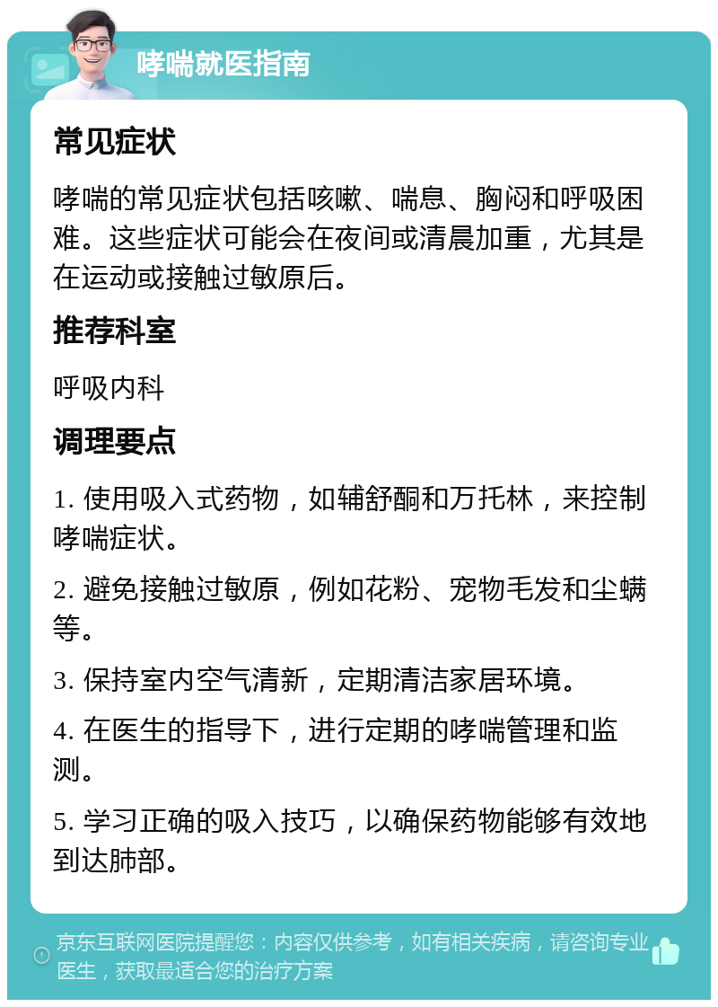 哮喘就医指南 常见症状 哮喘的常见症状包括咳嗽、喘息、胸闷和呼吸困难。这些症状可能会在夜间或清晨加重，尤其是在运动或接触过敏原后。 推荐科室 呼吸内科 调理要点 1. 使用吸入式药物，如辅舒酮和万托林，来控制哮喘症状。 2. 避免接触过敏原，例如花粉、宠物毛发和尘螨等。 3. 保持室内空气清新，定期清洁家居环境。 4. 在医生的指导下，进行定期的哮喘管理和监测。 5. 学习正确的吸入技巧，以确保药物能够有效地到达肺部。