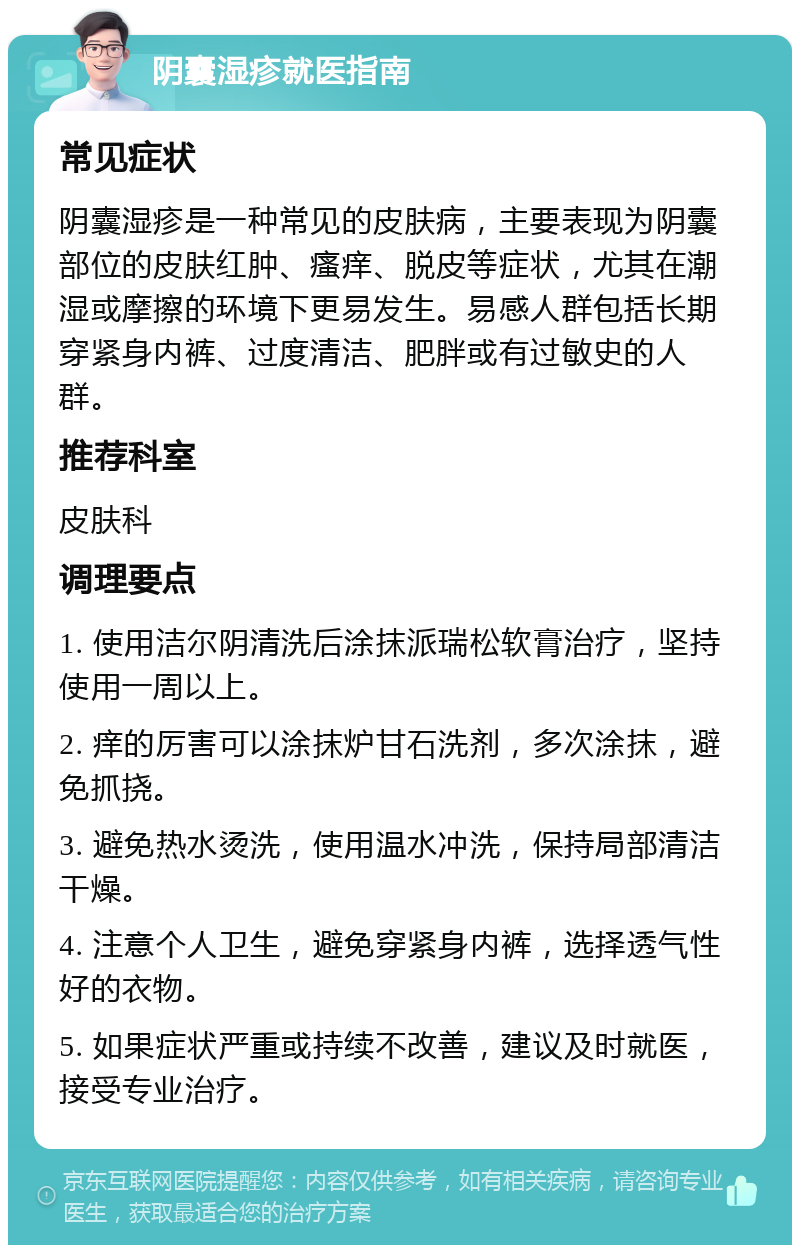 阴囊湿疹就医指南 常见症状 阴囊湿疹是一种常见的皮肤病，主要表现为阴囊部位的皮肤红肿、瘙痒、脱皮等症状，尤其在潮湿或摩擦的环境下更易发生。易感人群包括长期穿紧身内裤、过度清洁、肥胖或有过敏史的人群。 推荐科室 皮肤科 调理要点 1. 使用洁尔阴清洗后涂抹派瑞松软膏治疗，坚持使用一周以上。 2. 痒的厉害可以涂抹炉甘石洗剂，多次涂抹，避免抓挠。 3. 避免热水烫洗，使用温水冲洗，保持局部清洁干燥。 4. 注意个人卫生，避免穿紧身内裤，选择透气性好的衣物。 5. 如果症状严重或持续不改善，建议及时就医，接受专业治疗。