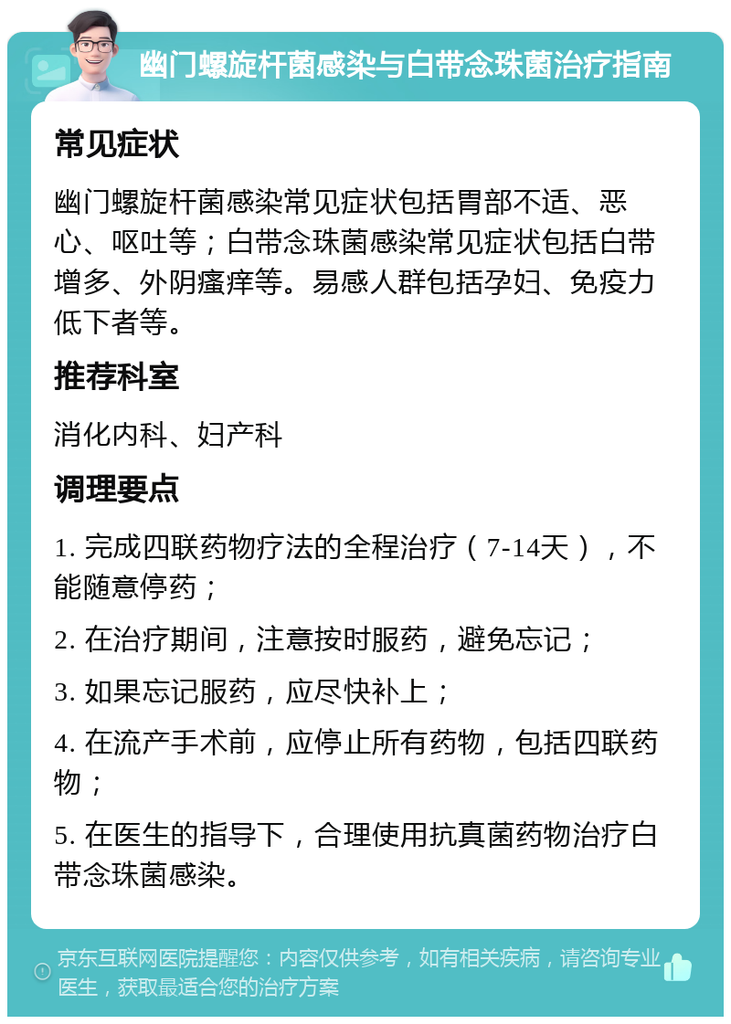 幽门螺旋杆菌感染与白带念珠菌治疗指南 常见症状 幽门螺旋杆菌感染常见症状包括胃部不适、恶心、呕吐等；白带念珠菌感染常见症状包括白带增多、外阴瘙痒等。易感人群包括孕妇、免疫力低下者等。 推荐科室 消化内科、妇产科 调理要点 1. 完成四联药物疗法的全程治疗（7-14天），不能随意停药； 2. 在治疗期间，注意按时服药，避免忘记； 3. 如果忘记服药，应尽快补上； 4. 在流产手术前，应停止所有药物，包括四联药物； 5. 在医生的指导下，合理使用抗真菌药物治疗白带念珠菌感染。