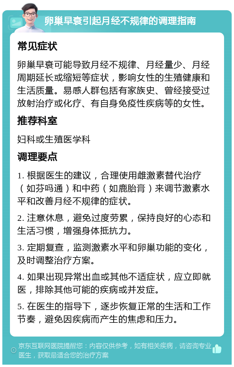 卵巢早衰引起月经不规律的调理指南 常见症状 卵巢早衰可能导致月经不规律、月经量少、月经周期延长或缩短等症状，影响女性的生殖健康和生活质量。易感人群包括有家族史、曾经接受过放射治疗或化疗、有自身免疫性疾病等的女性。 推荐科室 妇科或生殖医学科 调理要点 1. 根据医生的建议，合理使用雌激素替代治疗（如芬吗通）和中药（如鹿胎膏）来调节激素水平和改善月经不规律的症状。 2. 注意休息，避免过度劳累，保持良好的心态和生活习惯，增强身体抵抗力。 3. 定期复查，监测激素水平和卵巢功能的变化，及时调整治疗方案。 4. 如果出现异常出血或其他不适症状，应立即就医，排除其他可能的疾病或并发症。 5. 在医生的指导下，逐步恢复正常的生活和工作节奏，避免因疾病而产生的焦虑和压力。