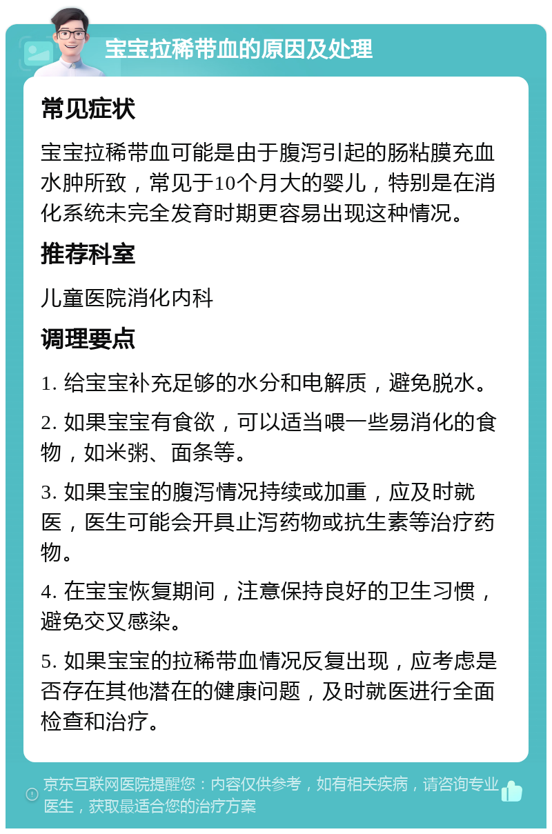 宝宝拉稀带血的原因及处理 常见症状 宝宝拉稀带血可能是由于腹泻引起的肠粘膜充血水肿所致，常见于10个月大的婴儿，特别是在消化系统未完全发育时期更容易出现这种情况。 推荐科室 儿童医院消化内科 调理要点 1. 给宝宝补充足够的水分和电解质，避免脱水。 2. 如果宝宝有食欲，可以适当喂一些易消化的食物，如米粥、面条等。 3. 如果宝宝的腹泻情况持续或加重，应及时就医，医生可能会开具止泻药物或抗生素等治疗药物。 4. 在宝宝恢复期间，注意保持良好的卫生习惯，避免交叉感染。 5. 如果宝宝的拉稀带血情况反复出现，应考虑是否存在其他潜在的健康问题，及时就医进行全面检查和治疗。