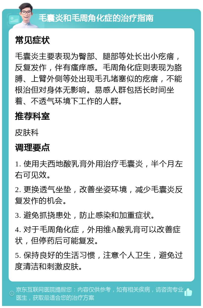 毛囊炎和毛周角化症的治疗指南 常见症状 毛囊炎主要表现为臀部、腿部等处长出小疙瘩，反复发作，伴有瘙痒感。毛周角化症则表现为胳膊、上臂外侧等处出现毛孔堵塞似的疙瘩，不能根治但对身体无影响。易感人群包括长时间坐着、不透气环境下工作的人群。 推荐科室 皮肤科 调理要点 1. 使用夫西地酸乳膏外用治疗毛囊炎，半个月左右可见效。 2. 更换透气坐垫，改善坐姿环境，减少毛囊炎反复发作的机会。 3. 避免抓挠患处，防止感染和加重症状。 4. 对于毛周角化症，外用维A酸乳膏可以改善症状，但停药后可能复发。 5. 保持良好的生活习惯，注意个人卫生，避免过度清洁和刺激皮肤。