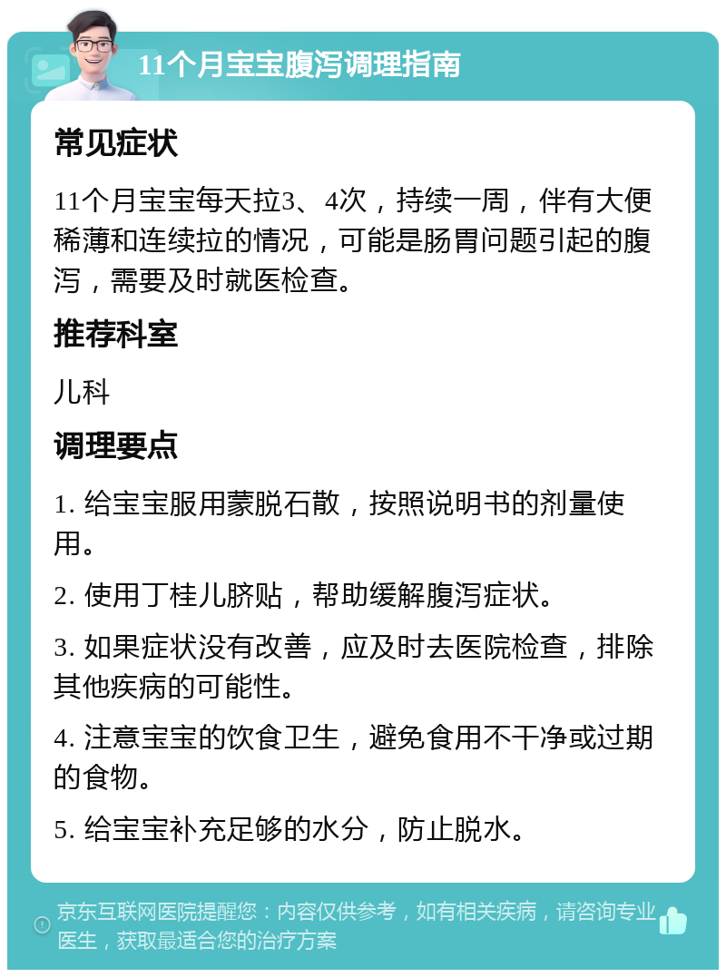 11个月宝宝腹泻调理指南 常见症状 11个月宝宝每天拉3、4次，持续一周，伴有大便稀薄和连续拉的情况，可能是肠胃问题引起的腹泻，需要及时就医检查。 推荐科室 儿科 调理要点 1. 给宝宝服用蒙脱石散，按照说明书的剂量使用。 2. 使用丁桂儿脐贴，帮助缓解腹泻症状。 3. 如果症状没有改善，应及时去医院检查，排除其他疾病的可能性。 4. 注意宝宝的饮食卫生，避免食用不干净或过期的食物。 5. 给宝宝补充足够的水分，防止脱水。