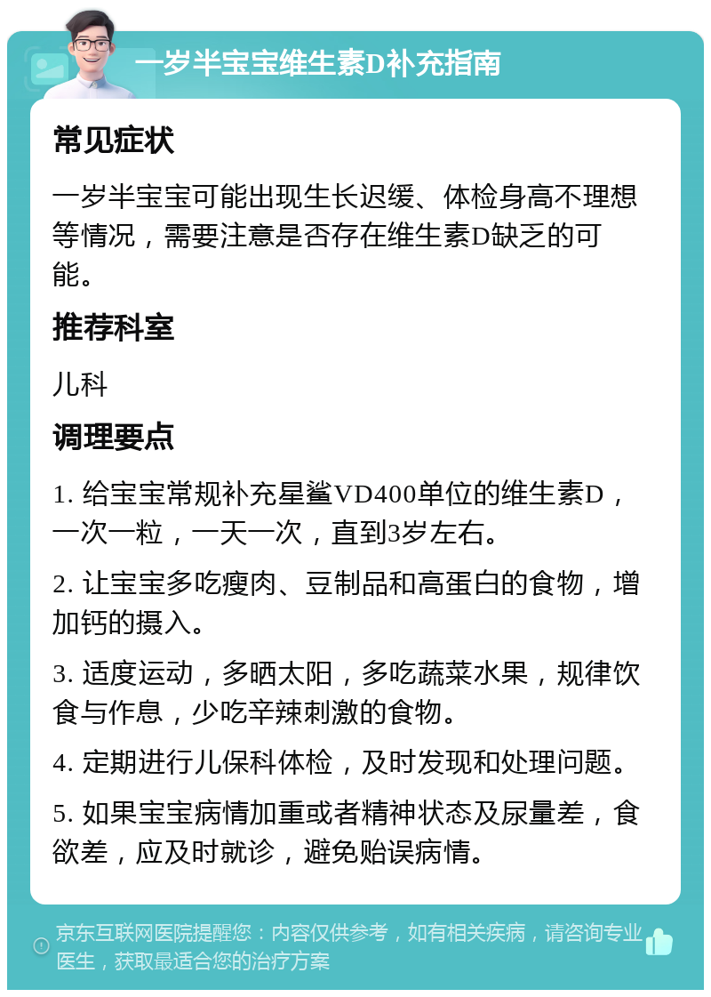 一岁半宝宝维生素D补充指南 常见症状 一岁半宝宝可能出现生长迟缓、体检身高不理想等情况，需要注意是否存在维生素D缺乏的可能。 推荐科室 儿科 调理要点 1. 给宝宝常规补充星鲨VD400单位的维生素D，一次一粒，一天一次，直到3岁左右。 2. 让宝宝多吃瘦肉、豆制品和高蛋白的食物，增加钙的摄入。 3. 适度运动，多晒太阳，多吃蔬菜水果，规律饮食与作息，少吃辛辣刺激的食物。 4. 定期进行儿保科体检，及时发现和处理问题。 5. 如果宝宝病情加重或者精神状态及尿量差，食欲差，应及时就诊，避免贻误病情。