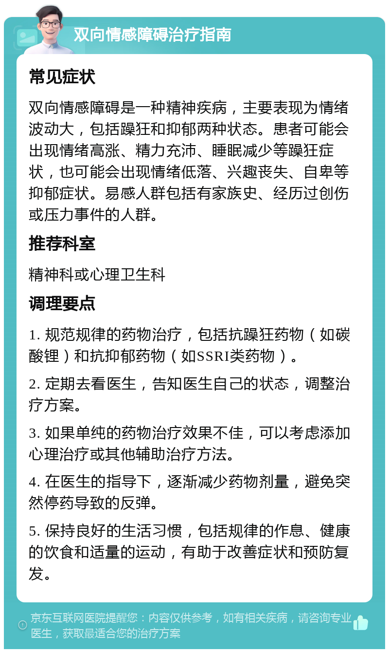 双向情感障碍治疗指南 常见症状 双向情感障碍是一种精神疾病，主要表现为情绪波动大，包括躁狂和抑郁两种状态。患者可能会出现情绪高涨、精力充沛、睡眠减少等躁狂症状，也可能会出现情绪低落、兴趣丧失、自卑等抑郁症状。易感人群包括有家族史、经历过创伤或压力事件的人群。 推荐科室 精神科或心理卫生科 调理要点 1. 规范规律的药物治疗，包括抗躁狂药物（如碳酸锂）和抗抑郁药物（如SSRI类药物）。 2. 定期去看医生，告知医生自己的状态，调整治疗方案。 3. 如果单纯的药物治疗效果不佳，可以考虑添加心理治疗或其他辅助治疗方法。 4. 在医生的指导下，逐渐减少药物剂量，避免突然停药导致的反弹。 5. 保持良好的生活习惯，包括规律的作息、健康的饮食和适量的运动，有助于改善症状和预防复发。