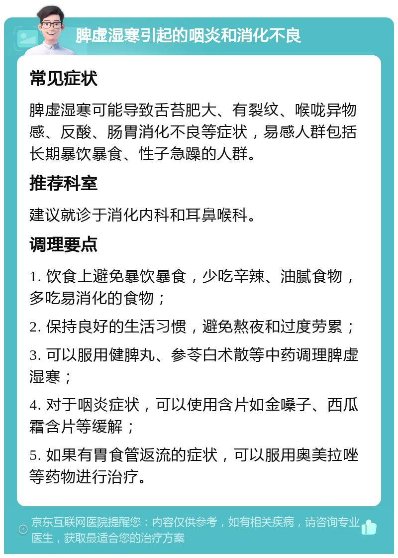 脾虚湿寒引起的咽炎和消化不良 常见症状 脾虚湿寒可能导致舌苔肥大、有裂纹、喉咙异物感、反酸、肠胃消化不良等症状，易感人群包括长期暴饮暴食、性子急躁的人群。 推荐科室 建议就诊于消化内科和耳鼻喉科。 调理要点 1. 饮食上避免暴饮暴食，少吃辛辣、油腻食物，多吃易消化的食物； 2. 保持良好的生活习惯，避免熬夜和过度劳累； 3. 可以服用健脾丸、参苓白术散等中药调理脾虚湿寒； 4. 对于咽炎症状，可以使用含片如金嗓子、西瓜霜含片等缓解； 5. 如果有胃食管返流的症状，可以服用奥美拉唑等药物进行治疗。