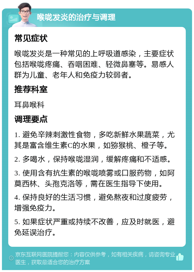 喉咙发炎的治疗与调理 常见症状 喉咙发炎是一种常见的上呼吸道感染，主要症状包括喉咙疼痛、吞咽困难、轻微鼻塞等。易感人群为儿童、老年人和免疫力较弱者。 推荐科室 耳鼻喉科 调理要点 1. 避免辛辣刺激性食物，多吃新鲜水果蔬菜，尤其是富含维生素C的水果，如猕猴桃、橙子等。 2. 多喝水，保持喉咙湿润，缓解疼痛和不适感。 3. 使用含有抗生素的喉咙喷雾或口服药物，如阿莫西林、头孢克洛等，需在医生指导下使用。 4. 保持良好的生活习惯，避免熬夜和过度疲劳，增强免疫力。 5. 如果症状严重或持续不改善，应及时就医，避免延误治疗。