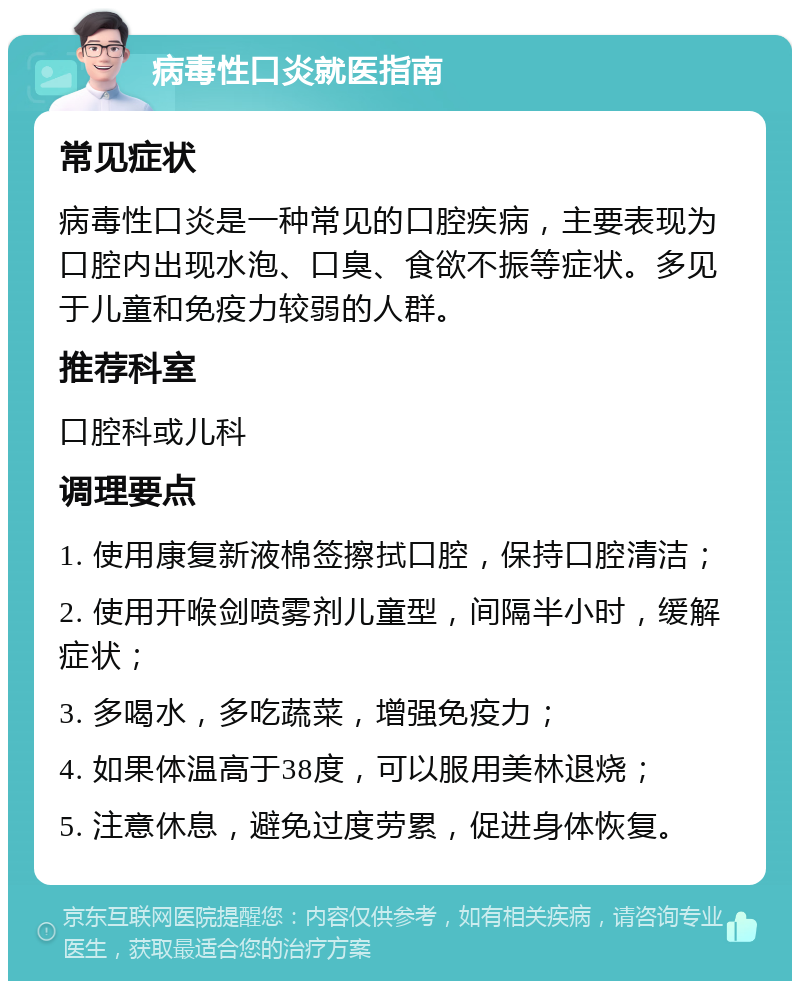 病毒性口炎就医指南 常见症状 病毒性口炎是一种常见的口腔疾病，主要表现为口腔内出现水泡、口臭、食欲不振等症状。多见于儿童和免疫力较弱的人群。 推荐科室 口腔科或儿科 调理要点 1. 使用康复新液棉签擦拭口腔，保持口腔清洁； 2. 使用开喉剑喷雾剂儿童型，间隔半小时，缓解症状； 3. 多喝水，多吃蔬菜，增强免疫力； 4. 如果体温高于38度，可以服用美林退烧； 5. 注意休息，避免过度劳累，促进身体恢复。