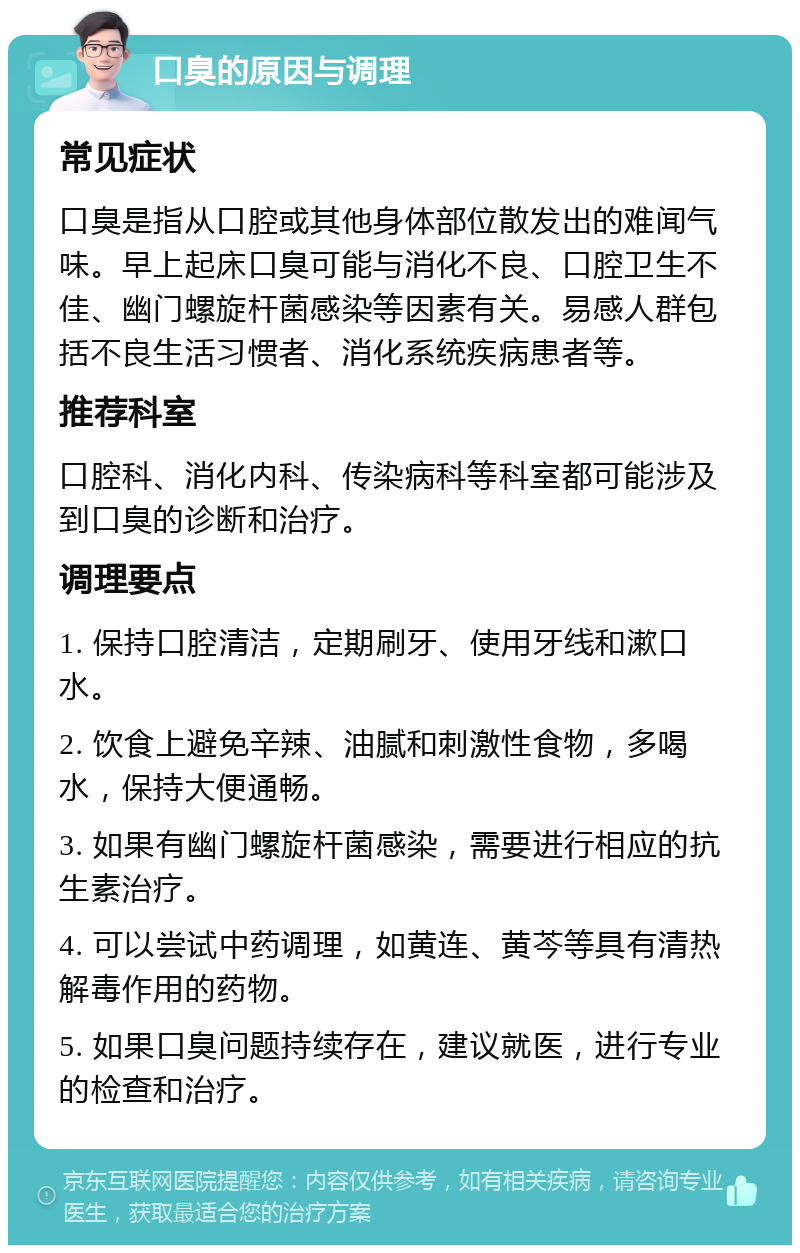 口臭的原因与调理 常见症状 口臭是指从口腔或其他身体部位散发出的难闻气味。早上起床口臭可能与消化不良、口腔卫生不佳、幽门螺旋杆菌感染等因素有关。易感人群包括不良生活习惯者、消化系统疾病患者等。 推荐科室 口腔科、消化内科、传染病科等科室都可能涉及到口臭的诊断和治疗。 调理要点 1. 保持口腔清洁，定期刷牙、使用牙线和漱口水。 2. 饮食上避免辛辣、油腻和刺激性食物，多喝水，保持大便通畅。 3. 如果有幽门螺旋杆菌感染，需要进行相应的抗生素治疗。 4. 可以尝试中药调理，如黄连、黄芩等具有清热解毒作用的药物。 5. 如果口臭问题持续存在，建议就医，进行专业的检查和治疗。