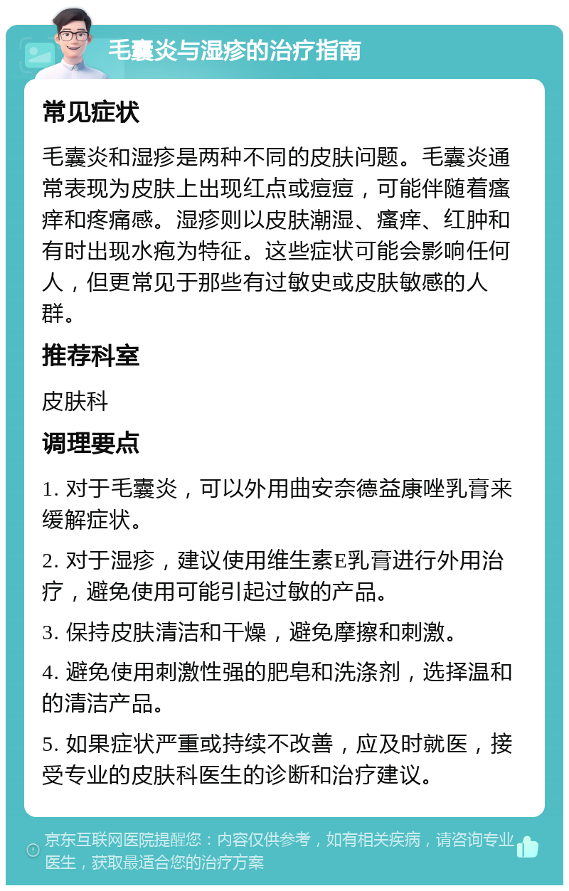 毛囊炎与湿疹的治疗指南 常见症状 毛囊炎和湿疹是两种不同的皮肤问题。毛囊炎通常表现为皮肤上出现红点或痘痘，可能伴随着瘙痒和疼痛感。湿疹则以皮肤潮湿、瘙痒、红肿和有时出现水疱为特征。这些症状可能会影响任何人，但更常见于那些有过敏史或皮肤敏感的人群。 推荐科室 皮肤科 调理要点 1. 对于毛囊炎，可以外用曲安奈德益康唑乳膏来缓解症状。 2. 对于湿疹，建议使用维生素E乳膏进行外用治疗，避免使用可能引起过敏的产品。 3. 保持皮肤清洁和干燥，避免摩擦和刺激。 4. 避免使用刺激性强的肥皂和洗涤剂，选择温和的清洁产品。 5. 如果症状严重或持续不改善，应及时就医，接受专业的皮肤科医生的诊断和治疗建议。