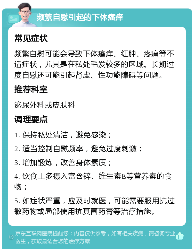 频繁自慰引起的下体瘙痒 常见症状 频繁自慰可能会导致下体瘙痒、红肿、疼痛等不适症状，尤其是在私处毛发较多的区域。长期过度自慰还可能引起肾虚、性功能障碍等问题。 推荐科室 泌尿外科或皮肤科 调理要点 1. 保持私处清洁，避免感染； 2. 适当控制自慰频率，避免过度刺激； 3. 增加锻炼，改善身体素质； 4. 饮食上多摄入富含锌、维生素E等营养素的食物； 5. 如症状严重，应及时就医，可能需要服用抗过敏药物或局部使用抗真菌药膏等治疗措施。