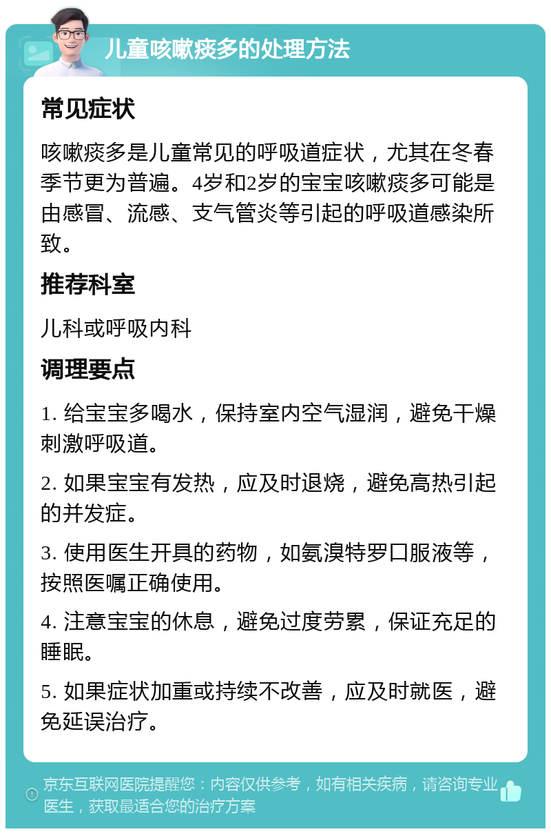 儿童咳嗽痰多的处理方法 常见症状 咳嗽痰多是儿童常见的呼吸道症状，尤其在冬春季节更为普遍。4岁和2岁的宝宝咳嗽痰多可能是由感冒、流感、支气管炎等引起的呼吸道感染所致。 推荐科室 儿科或呼吸内科 调理要点 1. 给宝宝多喝水，保持室内空气湿润，避免干燥刺激呼吸道。 2. 如果宝宝有发热，应及时退烧，避免高热引起的并发症。 3. 使用医生开具的药物，如氨溴特罗口服液等，按照医嘱正确使用。 4. 注意宝宝的休息，避免过度劳累，保证充足的睡眠。 5. 如果症状加重或持续不改善，应及时就医，避免延误治疗。