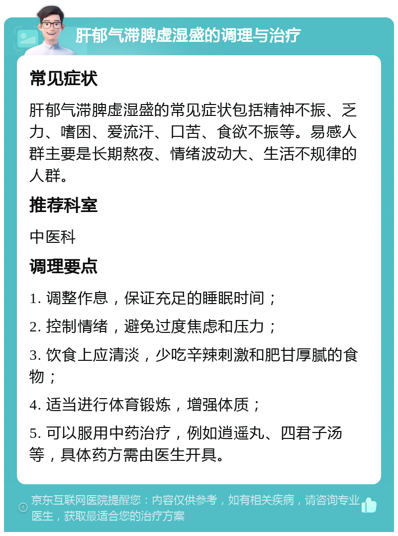 肝郁气滞脾虚湿盛的调理与治疗 常见症状 肝郁气滞脾虚湿盛的常见症状包括精神不振、乏力、嗜困、爱流汗、口苦、食欲不振等。易感人群主要是长期熬夜、情绪波动大、生活不规律的人群。 推荐科室 中医科 调理要点 1. 调整作息，保证充足的睡眠时间； 2. 控制情绪，避免过度焦虑和压力； 3. 饮食上应清淡，少吃辛辣刺激和肥甘厚腻的食物； 4. 适当进行体育锻炼，增强体质； 5. 可以服用中药治疗，例如逍遥丸、四君子汤等，具体药方需由医生开具。