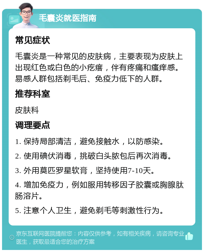 毛囊炎就医指南 常见症状 毛囊炎是一种常见的皮肤病，主要表现为皮肤上出现红色或白色的小疙瘩，伴有疼痛和瘙痒感。易感人群包括剃毛后、免疫力低下的人群。 推荐科室 皮肤科 调理要点 1. 保持局部清洁，避免接触水，以防感染。 2. 使用碘伏消毒，挑破白头脓包后再次消毒。 3. 外用莫匹罗星软膏，坚持使用7-10天。 4. 增加免疫力，例如服用转移因子胶囊或胸腺肽肠溶片。 5. 注意个人卫生，避免剃毛等刺激性行为。