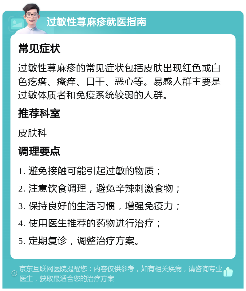 过敏性荨麻疹就医指南 常见症状 过敏性荨麻疹的常见症状包括皮肤出现红色或白色疙瘩、瘙痒、口干、恶心等。易感人群主要是过敏体质者和免疫系统较弱的人群。 推荐科室 皮肤科 调理要点 1. 避免接触可能引起过敏的物质； 2. 注意饮食调理，避免辛辣刺激食物； 3. 保持良好的生活习惯，增强免疫力； 4. 使用医生推荐的药物进行治疗； 5. 定期复诊，调整治疗方案。