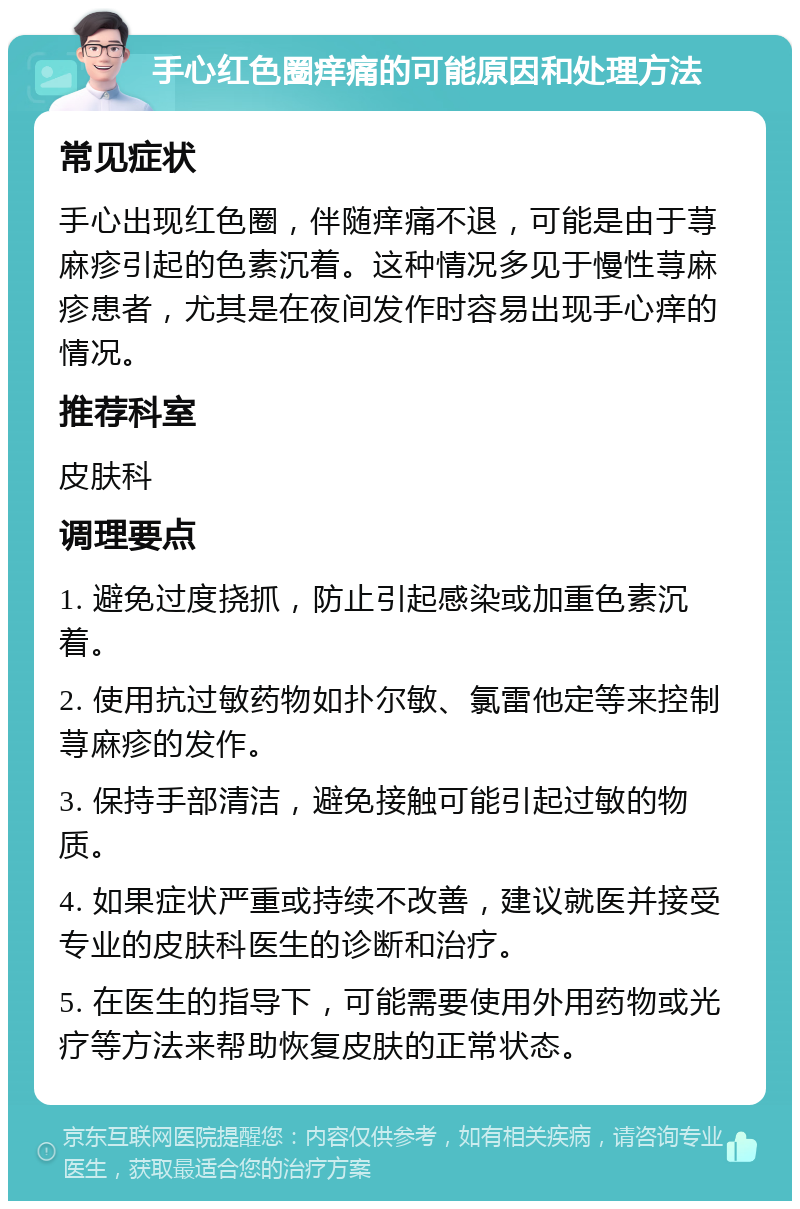 手心红色圈痒痛的可能原因和处理方法 常见症状 手心出现红色圈，伴随痒痛不退，可能是由于荨麻疹引起的色素沉着。这种情况多见于慢性荨麻疹患者，尤其是在夜间发作时容易出现手心痒的情况。 推荐科室 皮肤科 调理要点 1. 避免过度挠抓，防止引起感染或加重色素沉着。 2. 使用抗过敏药物如扑尔敏、氯雷他定等来控制荨麻疹的发作。 3. 保持手部清洁，避免接触可能引起过敏的物质。 4. 如果症状严重或持续不改善，建议就医并接受专业的皮肤科医生的诊断和治疗。 5. 在医生的指导下，可能需要使用外用药物或光疗等方法来帮助恢复皮肤的正常状态。