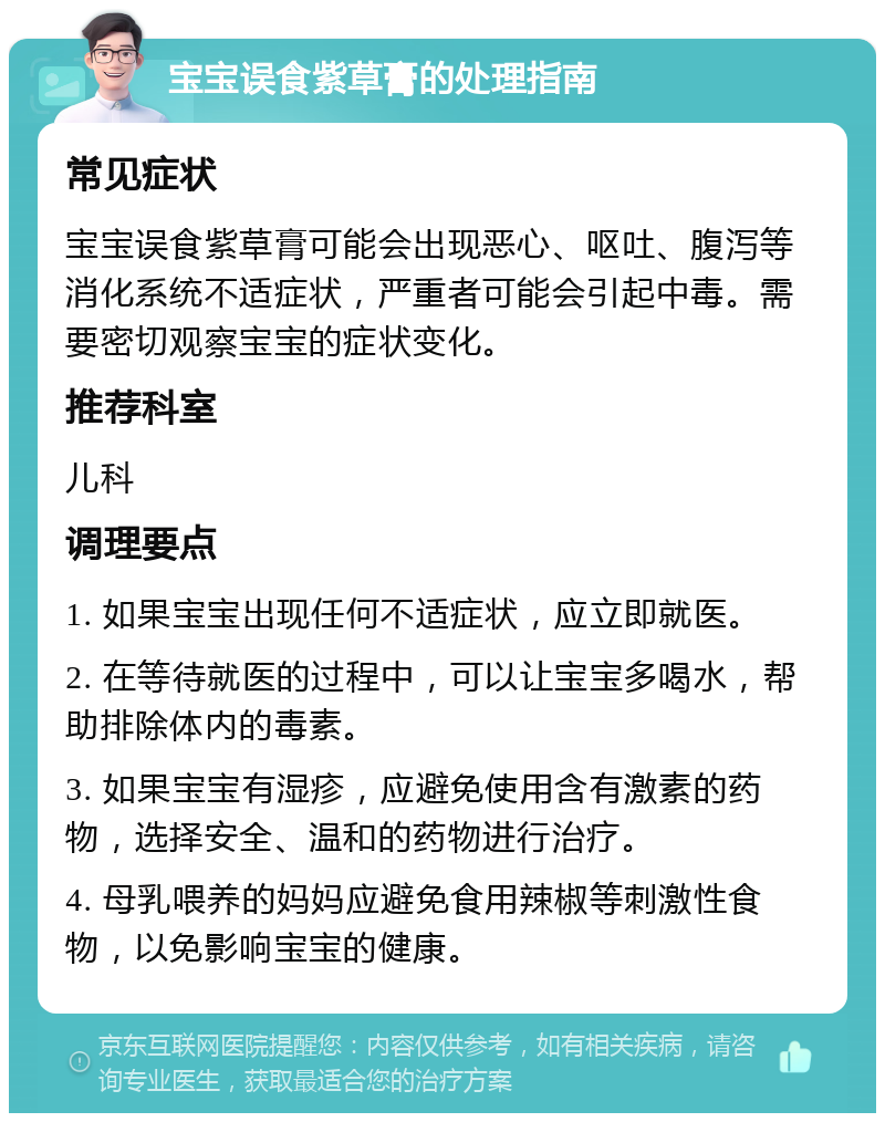 宝宝误食紫草膏的处理指南 常见症状 宝宝误食紫草膏可能会出现恶心、呕吐、腹泻等消化系统不适症状，严重者可能会引起中毒。需要密切观察宝宝的症状变化。 推荐科室 儿科 调理要点 1. 如果宝宝出现任何不适症状，应立即就医。 2. 在等待就医的过程中，可以让宝宝多喝水，帮助排除体内的毒素。 3. 如果宝宝有湿疹，应避免使用含有激素的药物，选择安全、温和的药物进行治疗。 4. 母乳喂养的妈妈应避免食用辣椒等刺激性食物，以免影响宝宝的健康。