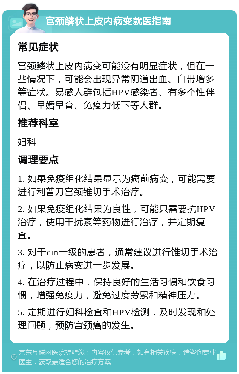 宫颈鳞状上皮内病变就医指南 常见症状 宫颈鳞状上皮内病变可能没有明显症状，但在一些情况下，可能会出现异常阴道出血、白带增多等症状。易感人群包括HPV感染者、有多个性伴侣、早婚早育、免疫力低下等人群。 推荐科室 妇科 调理要点 1. 如果免疫组化结果显示为癌前病变，可能需要进行利普刀宫颈锥切手术治疗。 2. 如果免疫组化结果为良性，可能只需要抗HPV治疗，使用干扰素等药物进行治疗，并定期复查。 3. 对于cin一级的患者，通常建议进行锥切手术治疗，以防止病变进一步发展。 4. 在治疗过程中，保持良好的生活习惯和饮食习惯，增强免疫力，避免过度劳累和精神压力。 5. 定期进行妇科检查和HPV检测，及时发现和处理问题，预防宫颈癌的发生。