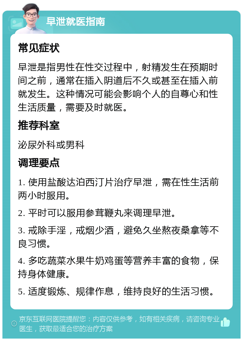 早泄就医指南 常见症状 早泄是指男性在性交过程中，射精发生在预期时间之前，通常在插入阴道后不久或甚至在插入前就发生。这种情况可能会影响个人的自尊心和性生活质量，需要及时就医。 推荐科室 泌尿外科或男科 调理要点 1. 使用盐酸达泊西汀片治疗早泄，需在性生活前两小时服用。 2. 平时可以服用参茸鞭丸来调理早泄。 3. 戒除手淫，戒烟少酒，避免久坐熬夜桑拿等不良习惯。 4. 多吃蔬菜水果牛奶鸡蛋等营养丰富的食物，保持身体健康。 5. 适度锻炼、规律作息，维持良好的生活习惯。