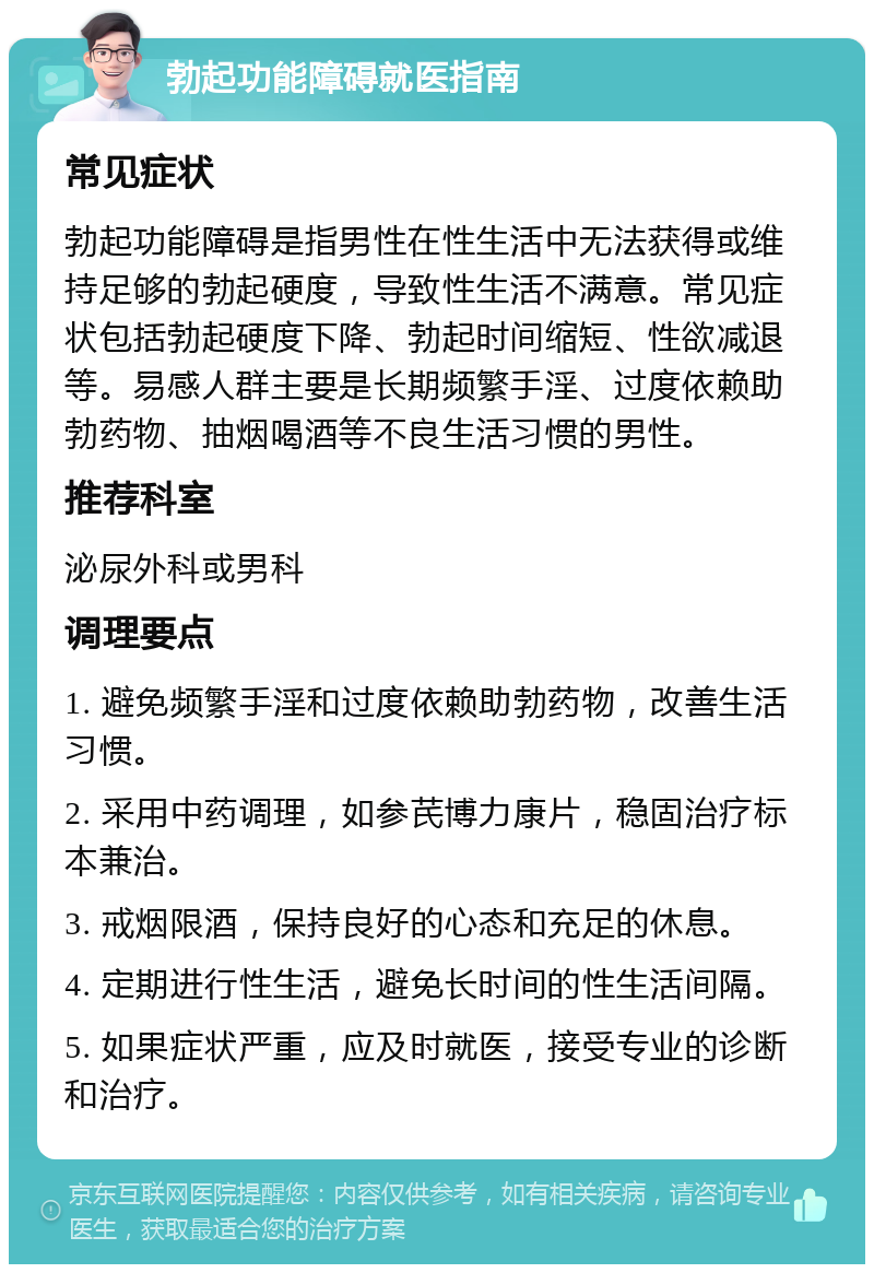 勃起功能障碍就医指南 常见症状 勃起功能障碍是指男性在性生活中无法获得或维持足够的勃起硬度，导致性生活不满意。常见症状包括勃起硬度下降、勃起时间缩短、性欲减退等。易感人群主要是长期频繁手淫、过度依赖助勃药物、抽烟喝酒等不良生活习惯的男性。 推荐科室 泌尿外科或男科 调理要点 1. 避免频繁手淫和过度依赖助勃药物，改善生活习惯。 2. 采用中药调理，如参芪博力康片，稳固治疗标本兼治。 3. 戒烟限酒，保持良好的心态和充足的休息。 4. 定期进行性生活，避免长时间的性生活间隔。 5. 如果症状严重，应及时就医，接受专业的诊断和治疗。