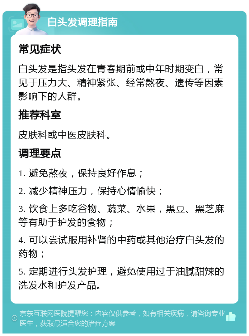 白头发调理指南 常见症状 白头发是指头发在青春期前或中年时期变白，常见于压力大、精神紧张、经常熬夜、遗传等因素影响下的人群。 推荐科室 皮肤科或中医皮肤科。 调理要点 1. 避免熬夜，保持良好作息； 2. 减少精神压力，保持心情愉快； 3. 饮食上多吃谷物、蔬菜、水果，黑豆、黑芝麻等有助于护发的食物； 4. 可以尝试服用补肾的中药或其他治疗白头发的药物； 5. 定期进行头发护理，避免使用过于油腻甜辣的洗发水和护发产品。