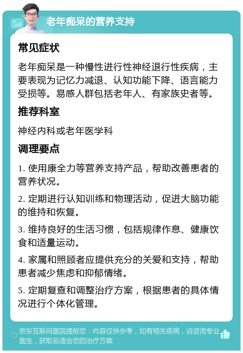 老年痴呆的营养支持 常见症状 老年痴呆是一种慢性进行性神经退行性疾病，主要表现为记忆力减退、认知功能下降、语言能力受损等。易感人群包括老年人、有家族史者等。 推荐科室 神经内科或老年医学科 调理要点 1. 使用康全力等营养支持产品，帮助改善患者的营养状况。 2. 定期进行认知训练和物理活动，促进大脑功能的维持和恢复。 3. 维持良好的生活习惯，包括规律作息、健康饮食和适量运动。 4. 家属和照顾者应提供充分的关爱和支持，帮助患者减少焦虑和抑郁情绪。 5. 定期复查和调整治疗方案，根据患者的具体情况进行个体化管理。