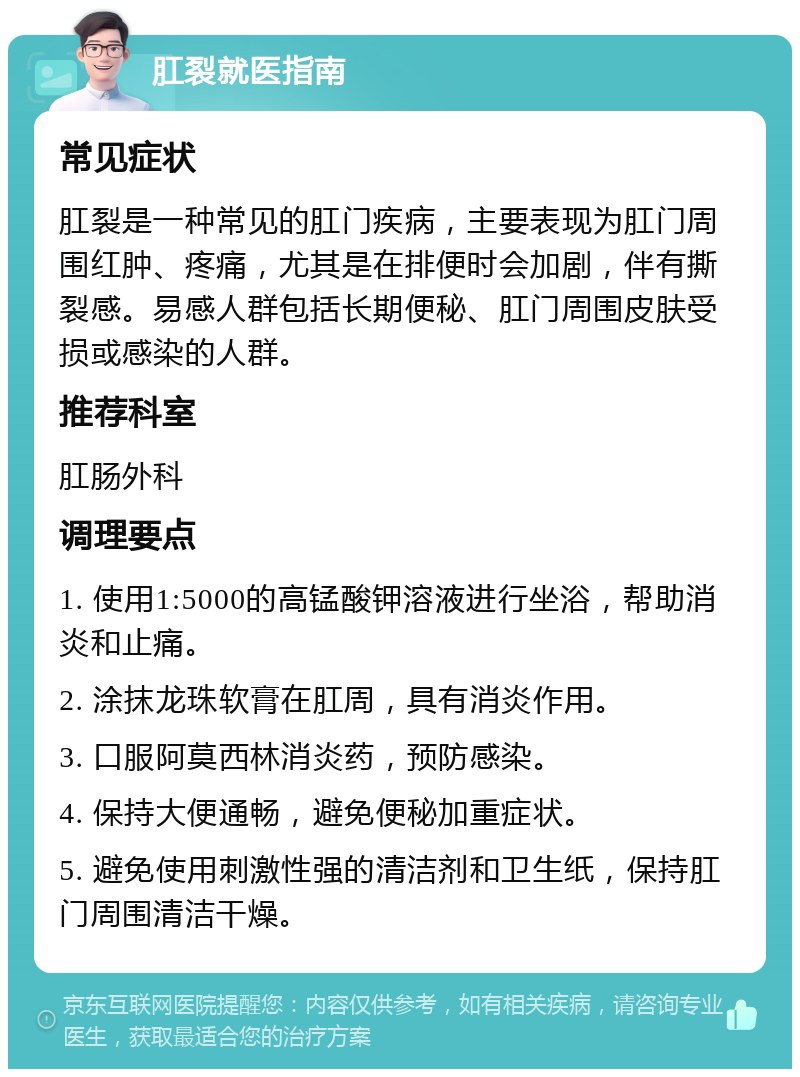 肛裂就医指南 常见症状 肛裂是一种常见的肛门疾病，主要表现为肛门周围红肿、疼痛，尤其是在排便时会加剧，伴有撕裂感。易感人群包括长期便秘、肛门周围皮肤受损或感染的人群。 推荐科室 肛肠外科 调理要点 1. 使用1:5000的高锰酸钾溶液进行坐浴，帮助消炎和止痛。 2. 涂抹龙珠软膏在肛周，具有消炎作用。 3. 口服阿莫西林消炎药，预防感染。 4. 保持大便通畅，避免便秘加重症状。 5. 避免使用刺激性强的清洁剂和卫生纸，保持肛门周围清洁干燥。