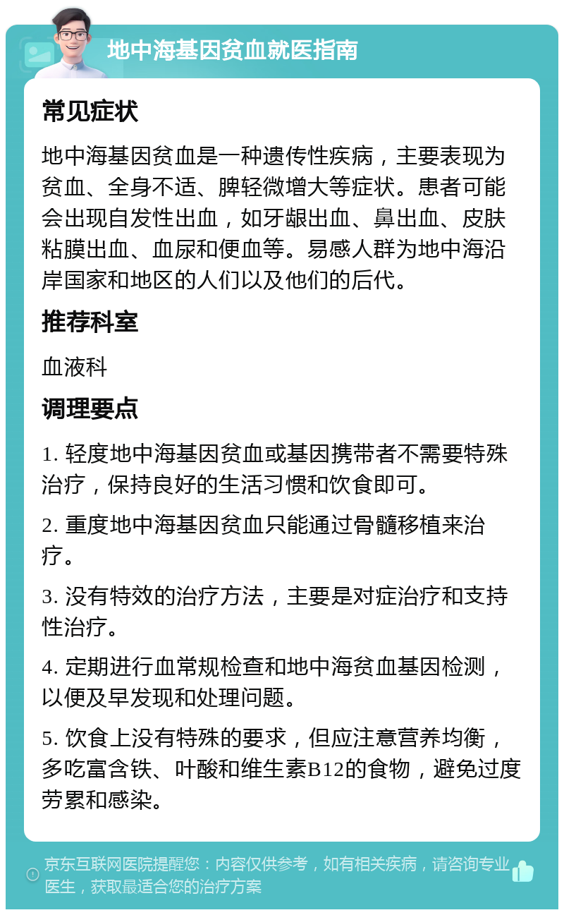 地中海基因贫血就医指南 常见症状 地中海基因贫血是一种遗传性疾病，主要表现为贫血、全身不适、脾轻微增大等症状。患者可能会出现自发性出血，如牙龈出血、鼻出血、皮肤粘膜出血、血尿和便血等。易感人群为地中海沿岸国家和地区的人们以及他们的后代。 推荐科室 血液科 调理要点 1. 轻度地中海基因贫血或基因携带者不需要特殊治疗，保持良好的生活习惯和饮食即可。 2. 重度地中海基因贫血只能通过骨髓移植来治疗。 3. 没有特效的治疗方法，主要是对症治疗和支持性治疗。 4. 定期进行血常规检查和地中海贫血基因检测，以便及早发现和处理问题。 5. 饮食上没有特殊的要求，但应注意营养均衡，多吃富含铁、叶酸和维生素B12的食物，避免过度劳累和感染。