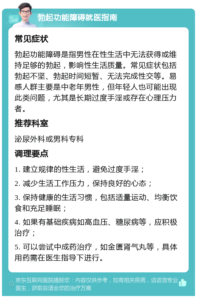 勃起功能障碍就医指南 常见症状 勃起功能障碍是指男性在性生活中无法获得或维持足够的勃起，影响性生活质量。常见症状包括勃起不坚、勃起时间短暂、无法完成性交等。易感人群主要是中老年男性，但年轻人也可能出现此类问题，尤其是长期过度手淫或存在心理压力者。 推荐科室 泌尿外科或男科专科 调理要点 1. 建立规律的性生活，避免过度手淫； 2. 减少生活工作压力，保持良好的心态； 3. 保持健康的生活习惯，包括适量运动、均衡饮食和充足睡眠； 4. 如果有基础疾病如高血压、糖尿病等，应积极治疗； 5. 可以尝试中成药治疗，如金匮肾气丸等，具体用药需在医生指导下进行。