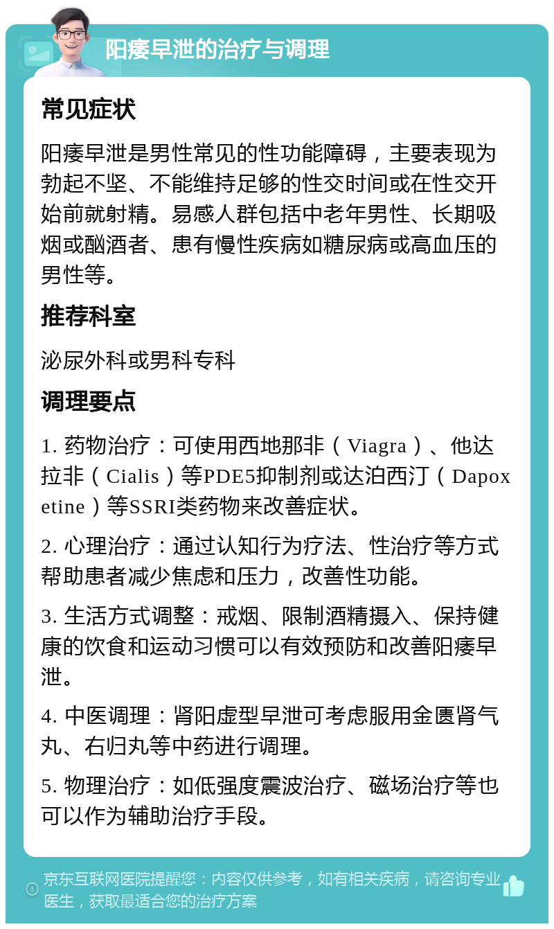 阳痿早泄的治疗与调理 常见症状 阳痿早泄是男性常见的性功能障碍，主要表现为勃起不坚、不能维持足够的性交时间或在性交开始前就射精。易感人群包括中老年男性、长期吸烟或酗酒者、患有慢性疾病如糖尿病或高血压的男性等。 推荐科室 泌尿外科或男科专科 调理要点 1. 药物治疗：可使用西地那非（Viagra）、他达拉非（Cialis）等PDE5抑制剂或达泊西汀（Dapoxetine）等SSRI类药物来改善症状。 2. 心理治疗：通过认知行为疗法、性治疗等方式帮助患者减少焦虑和压力，改善性功能。 3. 生活方式调整：戒烟、限制酒精摄入、保持健康的饮食和运动习惯可以有效预防和改善阳痿早泄。 4. 中医调理：肾阳虚型早泄可考虑服用金匮肾气丸、右归丸等中药进行调理。 5. 物理治疗：如低强度震波治疗、磁场治疗等也可以作为辅助治疗手段。