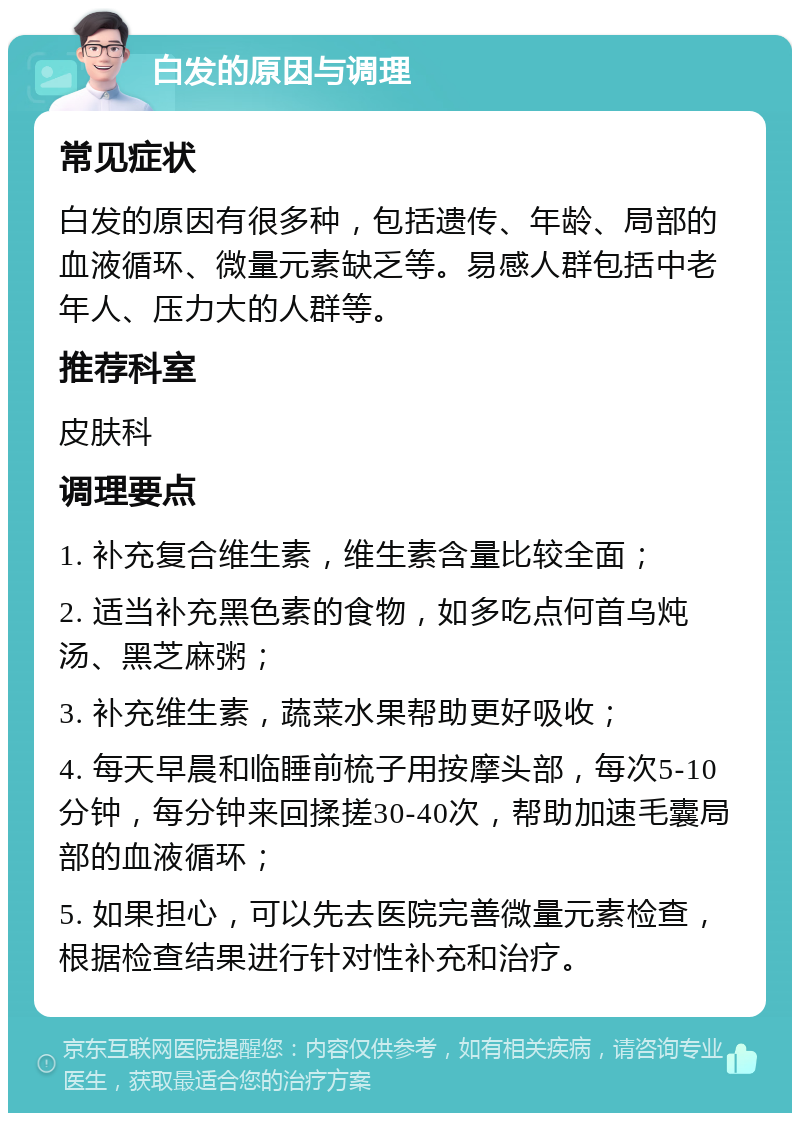 白发的原因与调理 常见症状 白发的原因有很多种，包括遗传、年龄、局部的血液循环、微量元素缺乏等。易感人群包括中老年人、压力大的人群等。 推荐科室 皮肤科 调理要点 1. 补充复合维生素，维生素含量比较全面； 2. 适当补充黑色素的食物，如多吃点何首乌炖汤、黑芝麻粥； 3. 补充维生素，蔬菜水果帮助更好吸收； 4. 每天早晨和临睡前梳子用按摩头部，每次5-10分钟，每分钟来回揉搓30-40次，帮助加速毛囊局部的血液循环； 5. 如果担心，可以先去医院完善微量元素检查，根据检查结果进行针对性补充和治疗。