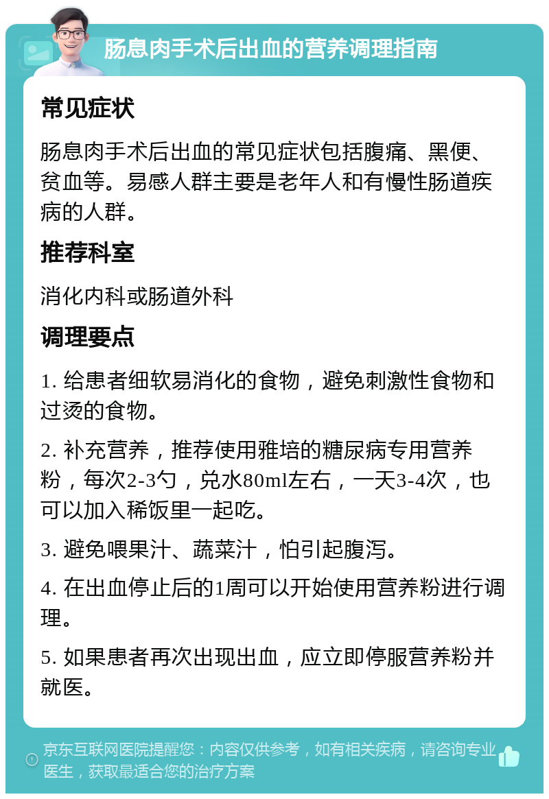 肠息肉手术后出血的营养调理指南 常见症状 肠息肉手术后出血的常见症状包括腹痛、黑便、贫血等。易感人群主要是老年人和有慢性肠道疾病的人群。 推荐科室 消化内科或肠道外科 调理要点 1. 给患者细软易消化的食物，避免刺激性食物和过烫的食物。 2. 补充营养，推荐使用雅培的糖尿病专用营养粉，每次2-3勺，兑水80ml左右，一天3-4次，也可以加入稀饭里一起吃。 3. 避免喂果汁、蔬菜汁，怕引起腹泻。 4. 在出血停止后的1周可以开始使用营养粉进行调理。 5. 如果患者再次出现出血，应立即停服营养粉并就医。