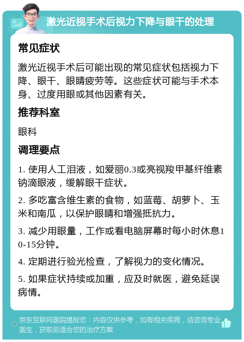 激光近视手术后视力下降与眼干的处理 常见症状 激光近视手术后可能出现的常见症状包括视力下降、眼干、眼睛疲劳等。这些症状可能与手术本身、过度用眼或其他因素有关。 推荐科室 眼科 调理要点 1. 使用人工泪液，如爱丽0.3或亮视羧甲基纤维素钠滴眼液，缓解眼干症状。 2. 多吃富含维生素的食物，如蓝莓、胡萝卜、玉米和南瓜，以保护眼睛和增强抵抗力。 3. 减少用眼量，工作或看电脑屏幕时每小时休息10-15分钟。 4. 定期进行验光检查，了解视力的变化情况。 5. 如果症状持续或加重，应及时就医，避免延误病情。