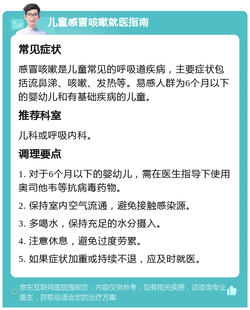 儿童感冒咳嗽就医指南 常见症状 感冒咳嗽是儿童常见的呼吸道疾病，主要症状包括流鼻涕、咳嗽、发热等。易感人群为6个月以下的婴幼儿和有基础疾病的儿童。 推荐科室 儿科或呼吸内科。 调理要点 1. 对于6个月以下的婴幼儿，需在医生指导下使用奥司他韦等抗病毒药物。 2. 保持室内空气流通，避免接触感染源。 3. 多喝水，保持充足的水分摄入。 4. 注意休息，避免过度劳累。 5. 如果症状加重或持续不退，应及时就医。