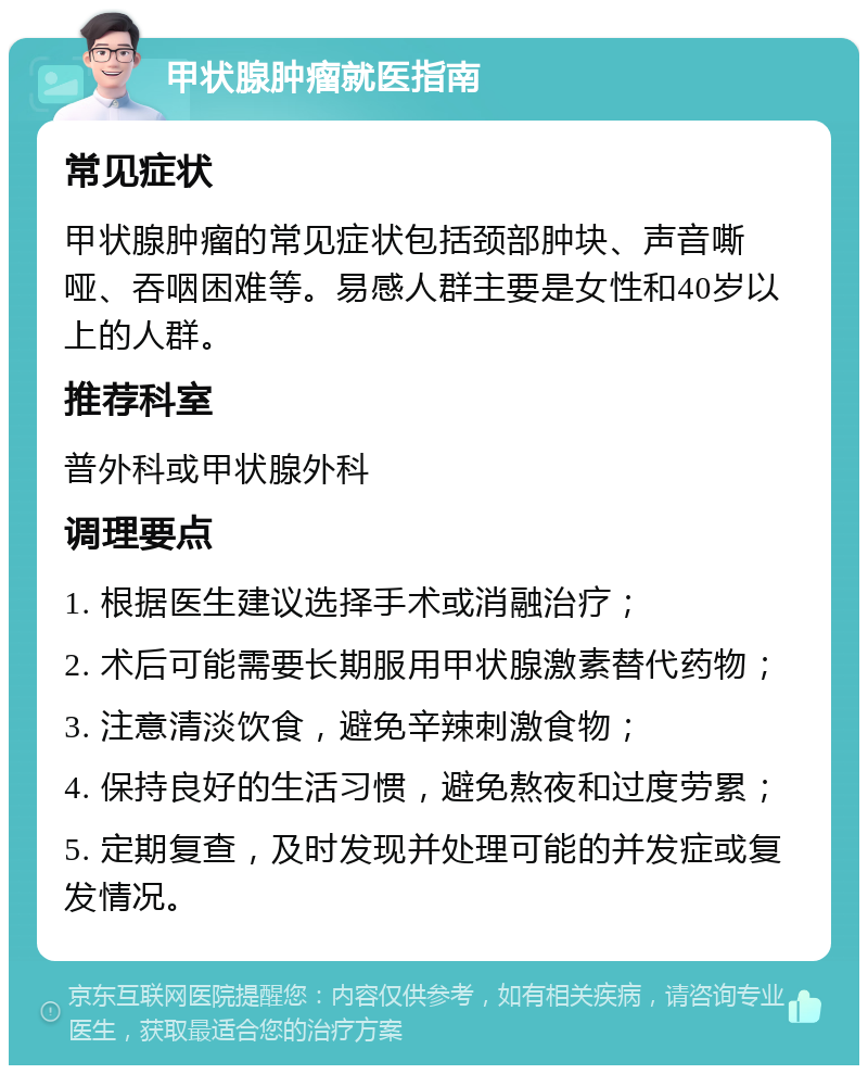 甲状腺肿瘤就医指南 常见症状 甲状腺肿瘤的常见症状包括颈部肿块、声音嘶哑、吞咽困难等。易感人群主要是女性和40岁以上的人群。 推荐科室 普外科或甲状腺外科 调理要点 1. 根据医生建议选择手术或消融治疗； 2. 术后可能需要长期服用甲状腺激素替代药物； 3. 注意清淡饮食，避免辛辣刺激食物； 4. 保持良好的生活习惯，避免熬夜和过度劳累； 5. 定期复查，及时发现并处理可能的并发症或复发情况。