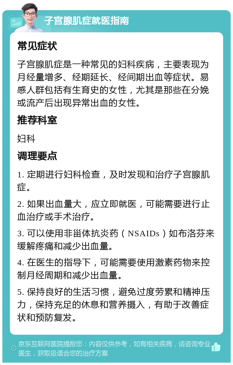 子宫腺肌症就医指南 常见症状 子宫腺肌症是一种常见的妇科疾病，主要表现为月经量增多、经期延长、经间期出血等症状。易感人群包括有生育史的女性，尤其是那些在分娩或流产后出现异常出血的女性。 推荐科室 妇科 调理要点 1. 定期进行妇科检查，及时发现和治疗子宫腺肌症。 2. 如果出血量大，应立即就医，可能需要进行止血治疗或手术治疗。 3. 可以使用非甾体抗炎药（NSAIDs）如布洛芬来缓解疼痛和减少出血量。 4. 在医生的指导下，可能需要使用激素药物来控制月经周期和减少出血量。 5. 保持良好的生活习惯，避免过度劳累和精神压力，保持充足的休息和营养摄入，有助于改善症状和预防复发。