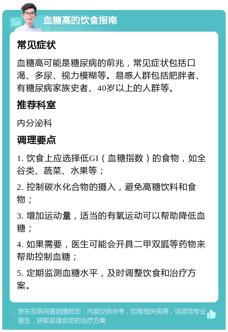 血糖高的饮食指南 常见症状 血糖高可能是糖尿病的前兆，常见症状包括口渴、多尿、视力模糊等。易感人群包括肥胖者、有糖尿病家族史者、40岁以上的人群等。 推荐科室 内分泌科 调理要点 1. 饮食上应选择低GI（血糖指数）的食物，如全谷类、蔬菜、水果等； 2. 控制碳水化合物的摄入，避免高糖饮料和食物； 3. 增加运动量，适当的有氧运动可以帮助降低血糖； 4. 如果需要，医生可能会开具二甲双胍等药物来帮助控制血糖； 5. 定期监测血糖水平，及时调整饮食和治疗方案。