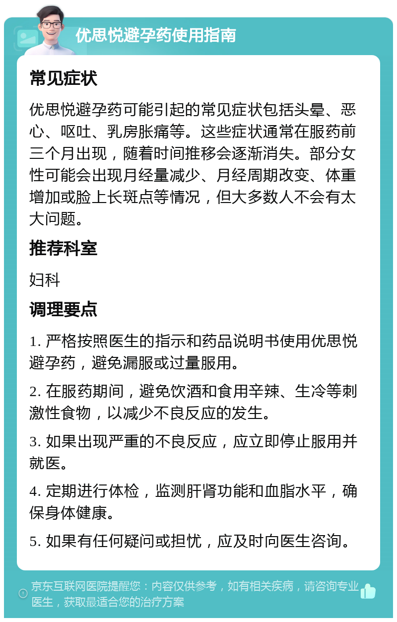 优思悦避孕药使用指南 常见症状 优思悦避孕药可能引起的常见症状包括头晕、恶心、呕吐、乳房胀痛等。这些症状通常在服药前三个月出现，随着时间推移会逐渐消失。部分女性可能会出现月经量减少、月经周期改变、体重增加或脸上长斑点等情况，但大多数人不会有太大问题。 推荐科室 妇科 调理要点 1. 严格按照医生的指示和药品说明书使用优思悦避孕药，避免漏服或过量服用。 2. 在服药期间，避免饮酒和食用辛辣、生冷等刺激性食物，以减少不良反应的发生。 3. 如果出现严重的不良反应，应立即停止服用并就医。 4. 定期进行体检，监测肝肾功能和血脂水平，确保身体健康。 5. 如果有任何疑问或担忧，应及时向医生咨询。