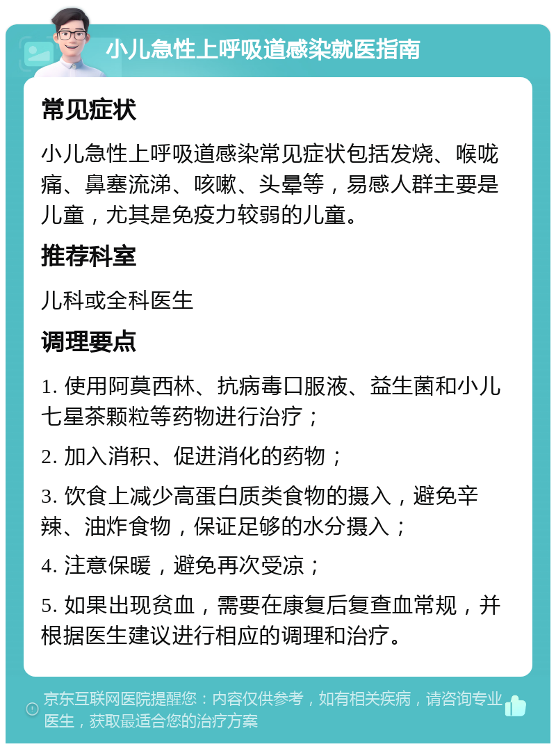 小儿急性上呼吸道感染就医指南 常见症状 小儿急性上呼吸道感染常见症状包括发烧、喉咙痛、鼻塞流涕、咳嗽、头晕等，易感人群主要是儿童，尤其是免疫力较弱的儿童。 推荐科室 儿科或全科医生 调理要点 1. 使用阿莫西林、抗病毒口服液、益生菌和小儿七星茶颗粒等药物进行治疗； 2. 加入消积、促进消化的药物； 3. 饮食上减少高蛋白质类食物的摄入，避免辛辣、油炸食物，保证足够的水分摄入； 4. 注意保暖，避免再次受凉； 5. 如果出现贫血，需要在康复后复查血常规，并根据医生建议进行相应的调理和治疗。