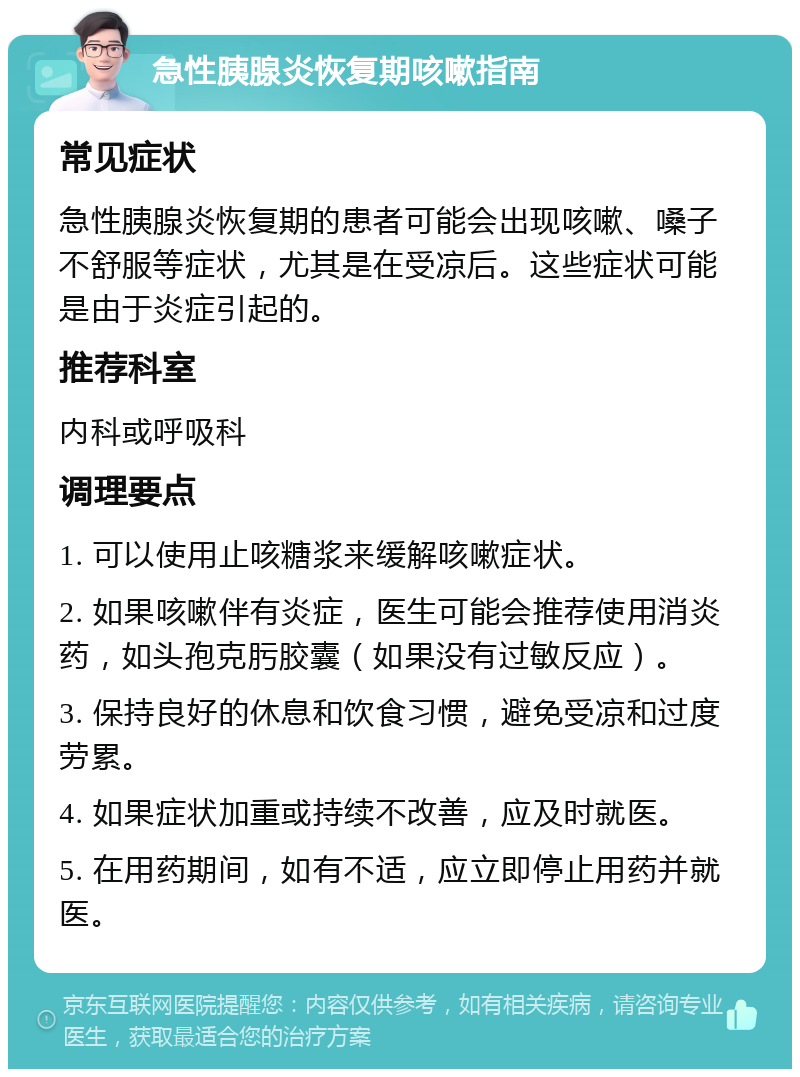 急性胰腺炎恢复期咳嗽指南 常见症状 急性胰腺炎恢复期的患者可能会出现咳嗽、嗓子不舒服等症状，尤其是在受凉后。这些症状可能是由于炎症引起的。 推荐科室 内科或呼吸科 调理要点 1. 可以使用止咳糖浆来缓解咳嗽症状。 2. 如果咳嗽伴有炎症，医生可能会推荐使用消炎药，如头孢克肟胶囊（如果没有过敏反应）。 3. 保持良好的休息和饮食习惯，避免受凉和过度劳累。 4. 如果症状加重或持续不改善，应及时就医。 5. 在用药期间，如有不适，应立即停止用药并就医。