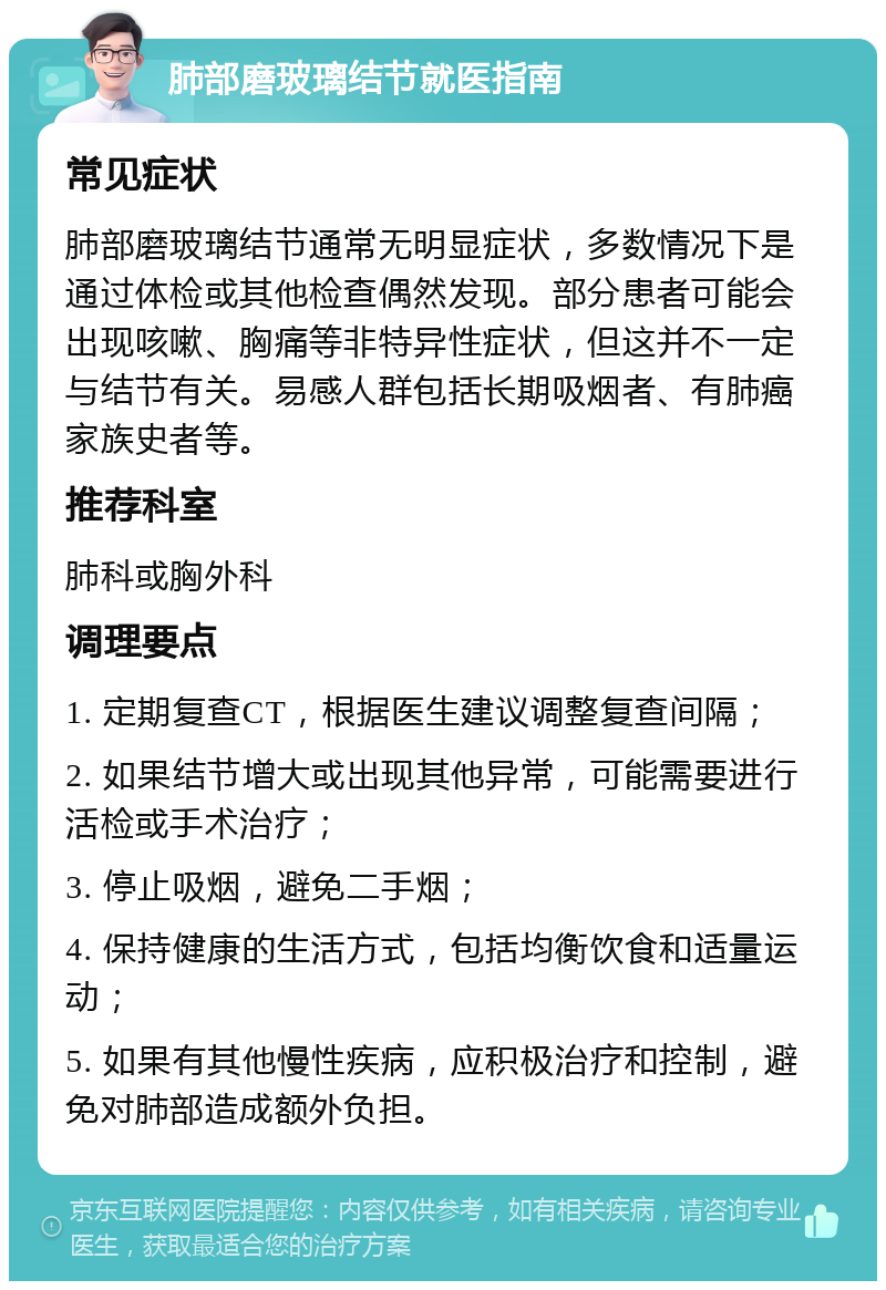 肺部磨玻璃结节就医指南 常见症状 肺部磨玻璃结节通常无明显症状，多数情况下是通过体检或其他检查偶然发现。部分患者可能会出现咳嗽、胸痛等非特异性症状，但这并不一定与结节有关。易感人群包括长期吸烟者、有肺癌家族史者等。 推荐科室 肺科或胸外科 调理要点 1. 定期复查CT，根据医生建议调整复查间隔； 2. 如果结节增大或出现其他异常，可能需要进行活检或手术治疗； 3. 停止吸烟，避免二手烟； 4. 保持健康的生活方式，包括均衡饮食和适量运动； 5. 如果有其他慢性疾病，应积极治疗和控制，避免对肺部造成额外负担。