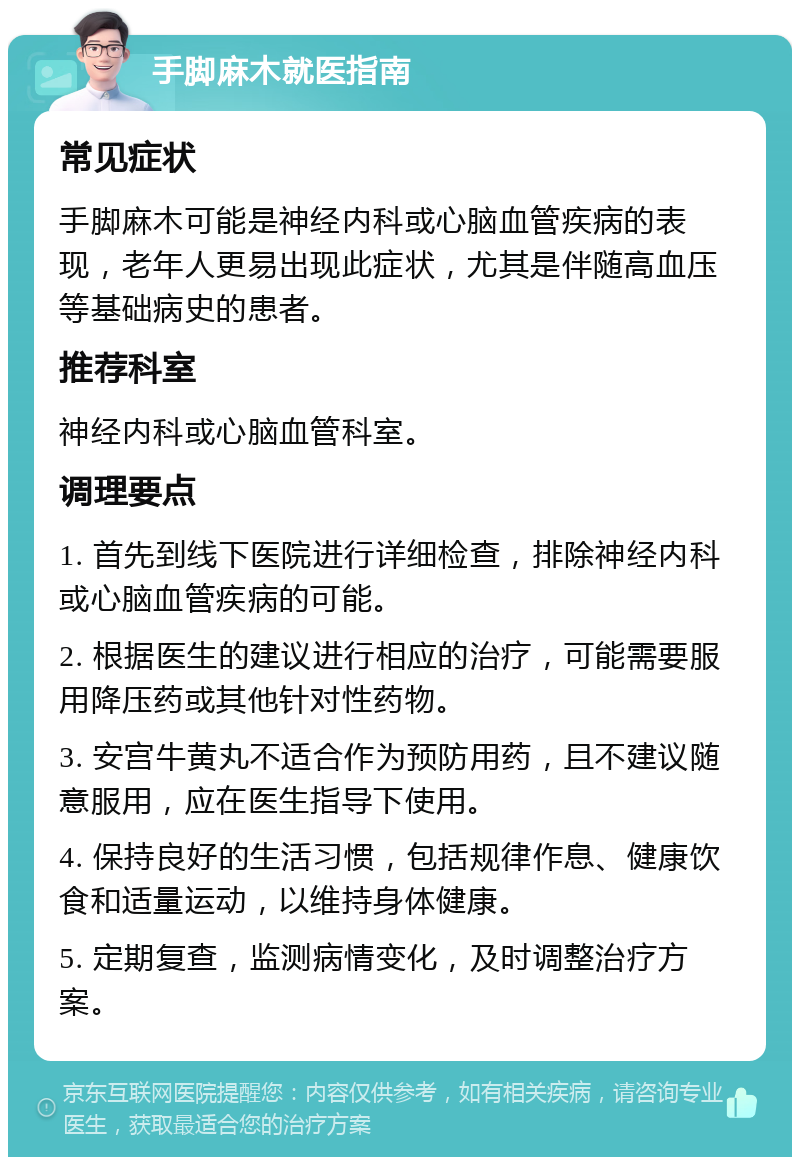 手脚麻木就医指南 常见症状 手脚麻木可能是神经内科或心脑血管疾病的表现，老年人更易出现此症状，尤其是伴随高血压等基础病史的患者。 推荐科室 神经内科或心脑血管科室。 调理要点 1. 首先到线下医院进行详细检查，排除神经内科或心脑血管疾病的可能。 2. 根据医生的建议进行相应的治疗，可能需要服用降压药或其他针对性药物。 3. 安宫牛黄丸不适合作为预防用药，且不建议随意服用，应在医生指导下使用。 4. 保持良好的生活习惯，包括规律作息、健康饮食和适量运动，以维持身体健康。 5. 定期复查，监测病情变化，及时调整治疗方案。