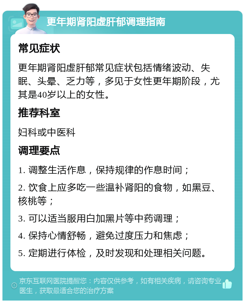 更年期肾阳虚肝郁调理指南 常见症状 更年期肾阳虚肝郁常见症状包括情绪波动、失眠、头晕、乏力等，多见于女性更年期阶段，尤其是40岁以上的女性。 推荐科室 妇科或中医科 调理要点 1. 调整生活作息，保持规律的作息时间； 2. 饮食上应多吃一些温补肾阳的食物，如黑豆、核桃等； 3. 可以适当服用白加黑片等中药调理； 4. 保持心情舒畅，避免过度压力和焦虑； 5. 定期进行体检，及时发现和处理相关问题。