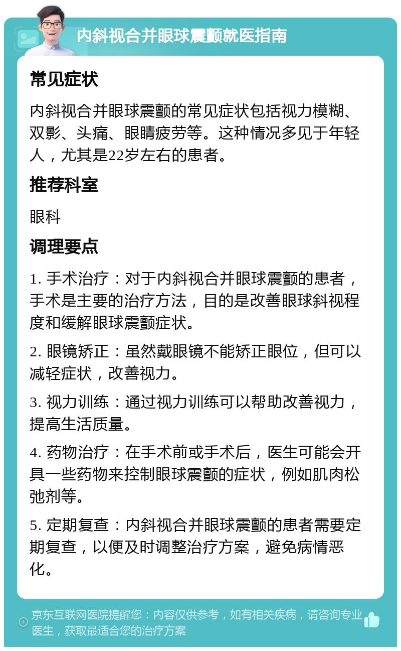 内斜视合并眼球震颤就医指南 常见症状 内斜视合并眼球震颤的常见症状包括视力模糊、双影、头痛、眼睛疲劳等。这种情况多见于年轻人，尤其是22岁左右的患者。 推荐科室 眼科 调理要点 1. 手术治疗：对于内斜视合并眼球震颤的患者，手术是主要的治疗方法，目的是改善眼球斜视程度和缓解眼球震颤症状。 2. 眼镜矫正：虽然戴眼镜不能矫正眼位，但可以减轻症状，改善视力。 3. 视力训练：通过视力训练可以帮助改善视力，提高生活质量。 4. 药物治疗：在手术前或手术后，医生可能会开具一些药物来控制眼球震颤的症状，例如肌肉松弛剂等。 5. 定期复查：内斜视合并眼球震颤的患者需要定期复查，以便及时调整治疗方案，避免病情恶化。