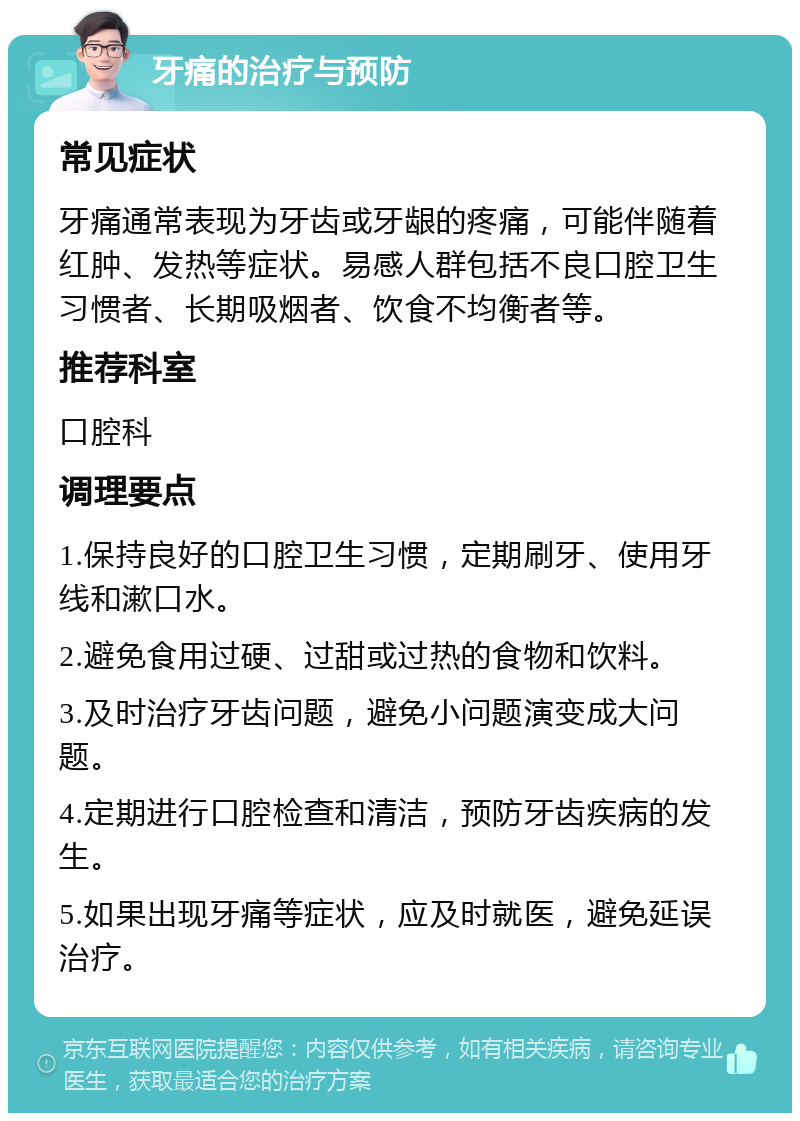 牙痛的治疗与预防 常见症状 牙痛通常表现为牙齿或牙龈的疼痛，可能伴随着红肿、发热等症状。易感人群包括不良口腔卫生习惯者、长期吸烟者、饮食不均衡者等。 推荐科室 口腔科 调理要点 1.保持良好的口腔卫生习惯，定期刷牙、使用牙线和漱口水。 2.避免食用过硬、过甜或过热的食物和饮料。 3.及时治疗牙齿问题，避免小问题演变成大问题。 4.定期进行口腔检查和清洁，预防牙齿疾病的发生。 5.如果出现牙痛等症状，应及时就医，避免延误治疗。